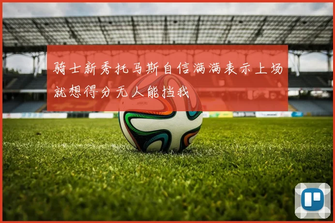 骑士新秀托马斯自信满满表示上场就想得分无人能挡我