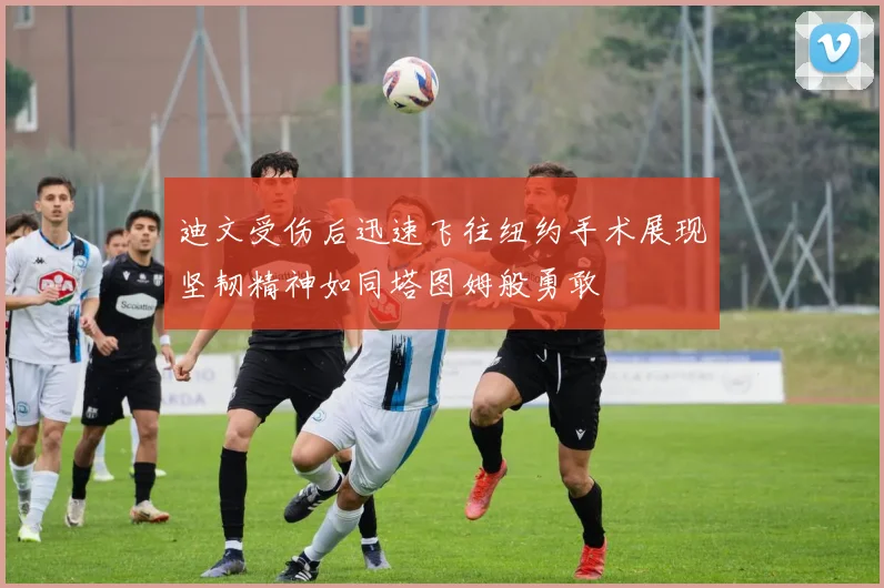 迪文受伤后迅速飞往纽约手术展现坚韧精神如同塔图姆般勇敢