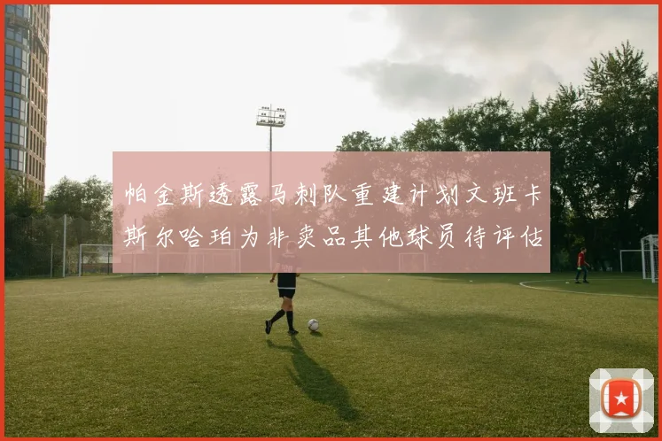 帕金斯透露马刺队重建计划文班卡斯尔哈珀为非卖品其他球员待评估