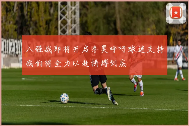 八强战即将开启李昊呼吁球迷支持我们将全力以赴拼搏到底