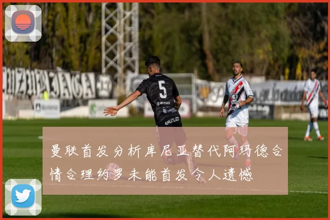 曼联首发分析库尼亚替代阿玛德合情合理约罗未能首发令人遗憾