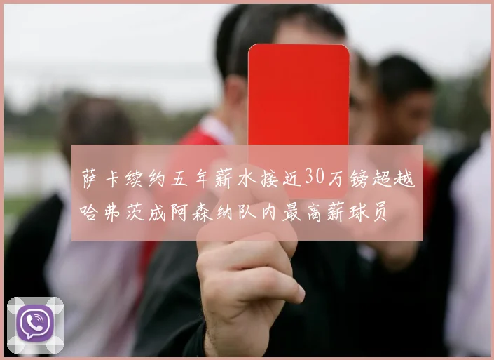 萨卡续约五年薪水接近30万镑超越哈弗茨成阿森纳队内最高薪球员