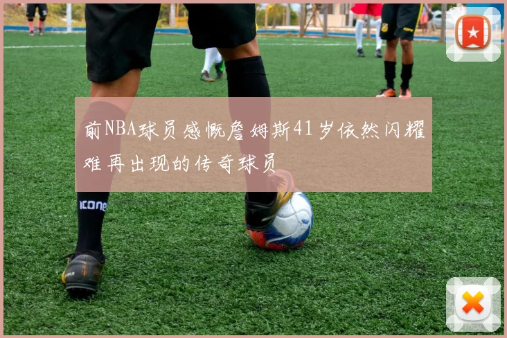 前NBA球员感慨詹姆斯41岁依然闪耀难再出现的传奇球员