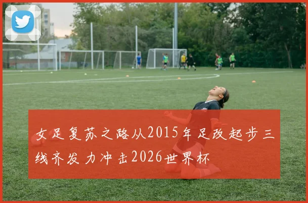 女足复苏之路从2015年足改起步三线齐发力冲击2026世界杯