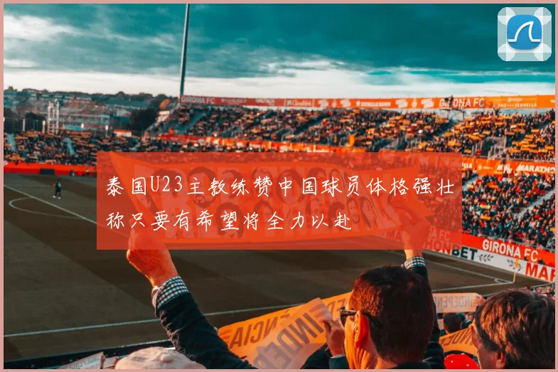 泰国U23主教练赞中国球员体格强壮称只要有希望将全力以赴