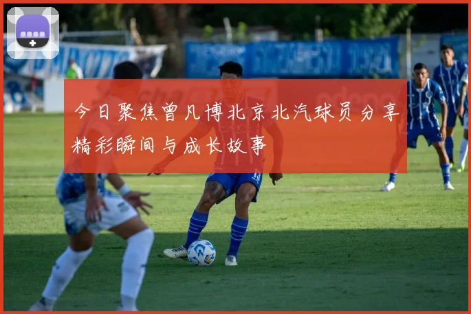 今日聚焦曾凡博北京北汽球员分享精彩瞬间与成长故事
