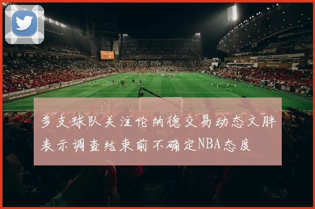 多支球队关注伦纳德交易动态文胖表示调查结束前不确定NBA态度