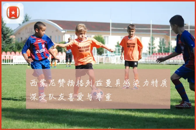 西蒙尼赞扬格列兹曼具感染力特质深受队友喜爱与尊重