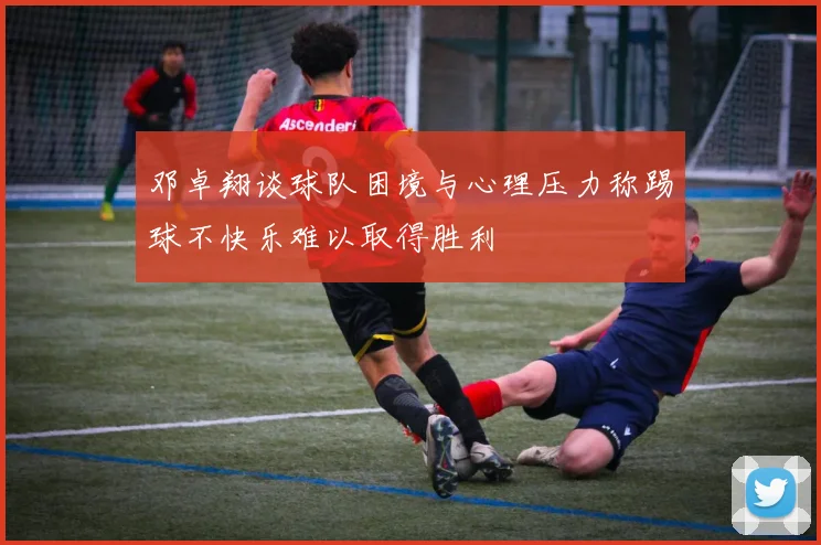邓卓翔谈球队困境与心理压力称踢球不快乐难以取得胜利