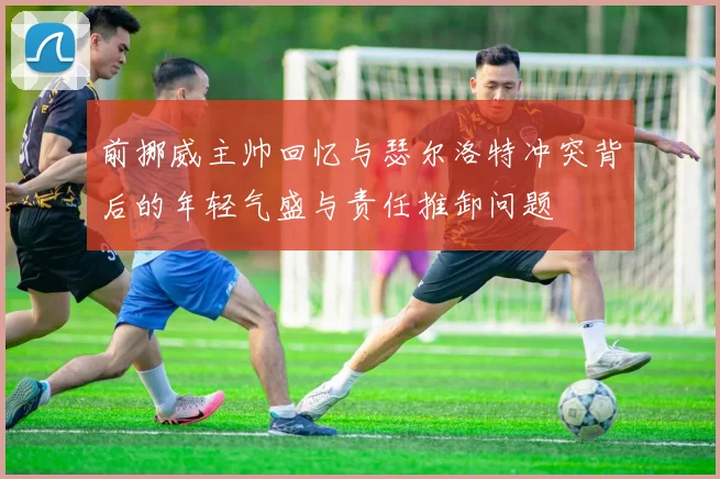 前挪威主帅回忆与瑟尔洛特冲突背后的年轻气盛与责任推卸问题