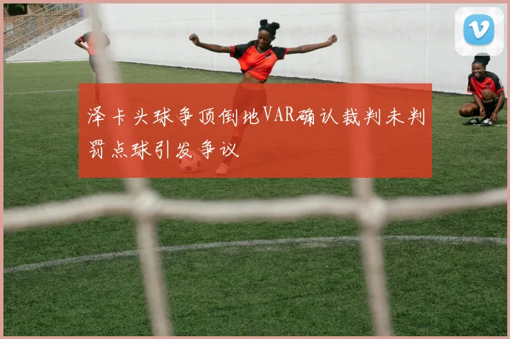 泽卡头球争顶倒地VAR确认裁判未判罚点球引发争议