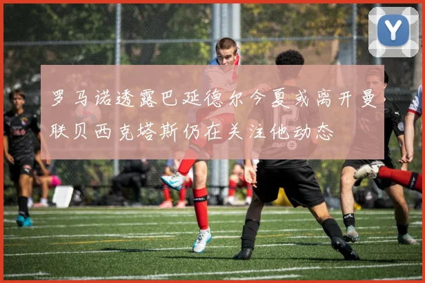 罗马诺透露巴延德尔今夏或离开曼联贝西克塔斯仍在关注他动态