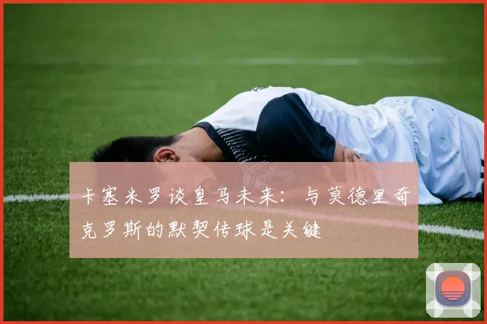 卡塞米罗谈皇马未来：与莫德里奇克罗斯的默契传球是关键
