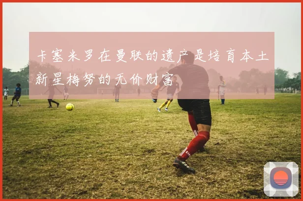 卡塞米罗在曼联的遗产是培育本土新星梅努的无价财富