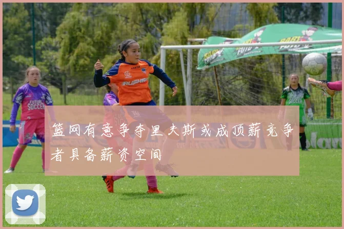 篮网有意争夺里夫斯或成顶薪竞争者具备薪资空间